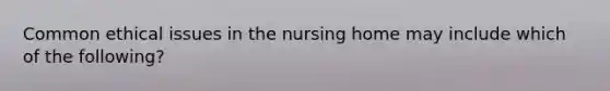 Common ethical issues in the nursing home may include which of the following?