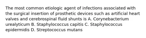 The most common etiologic agent of infections associated with the surgical insertion of prosthetic devices such as artificial heart valves and cerebrospinal fluid shunts is A. Corynebacterium urealyticum B. Staphylococcus capitis C. Staphylococcus epidermidis D. Streptococcus mutans