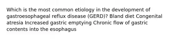 Which is the most common etiology in the development of gastroesophageal reflux disease (GERD)? Bland diet Congenital atresia Increased gastric emptying Chronic flow of gastric contents into <a href='https://www.questionai.com/knowledge/kSjVhaa9qF-the-esophagus' class='anchor-knowledge'>the esophagus</a>