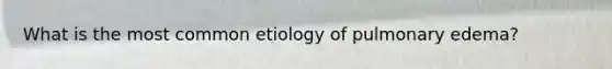 What is the most common etiology of pulmonary edema?