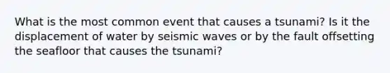 What is the most common event that causes a tsunami? Is it the displacement of water by <a href='https://www.questionai.com/knowledge/kRzCHPc0qf-seismic-waves' class='anchor-knowledge'>seismic waves</a> or by the fault offsetting the seafloor that causes the tsunami?