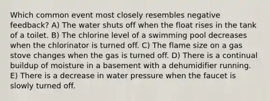 Which common event most closely resembles negative feedback? A) The water shuts off when the float rises in the tank of a toilet. B) The chlorine level of a swimming pool decreases when the chlorinator is turned off. C) The flame size on a gas stove changes when the gas is turned off. D) There is a continual buildup of moisture in a basement with a dehumidifier running. E) There is a decrease in water pressure when the faucet is slowly turned off.