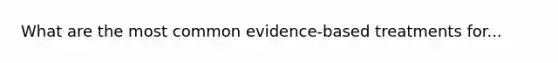 What are the most common evidence-based treatments for...