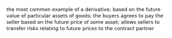 the most common example of a derivative; based on the future value of particular assets of goods; the buyers agrees to pay the seller based on the future price of some asset; allows sellers to transfer risks relating to future prices to the contract partner