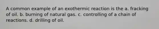 A common example of an exothermic reaction is the a. fracking of oil. b. burning of natural gas. c. controlling of a chain of reactions. d. drilling of oil.