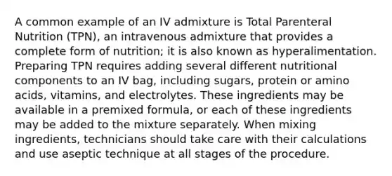 A common example of an IV admixture is Total Parenteral Nutrition (TPN), an intravenous admixture that provides a complete form of nutrition; it is also known as hyperalimentation. Preparing TPN requires adding several different nutritional components to an IV bag, including sugars, protein or amino acids, vitamins, and electrolytes. These ingredients may be available in a premixed formula, or each of these ingredients may be added to the mixture separately. When mixing ingredients, technicians should take care with their calculations and use aseptic technique at all stages of the procedure.