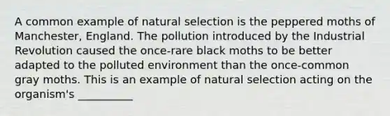 A common example of natural selection is the peppered moths of Manchester, England. The pollution introduced by the Industrial Revolution caused the once-rare black moths to be better adapted to the polluted environment than the once-common gray moths. This is an example of natural selection acting on the organism's __________