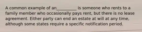 A common example of an__________ is someone who rents to a family member who occasionally pays rent, but there is no lease agreement. Either party can end an estate at will at any time, although some states require a specific notification period.