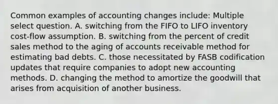 Common examples of accounting changes include: Multiple select question. A. switching from the FIFO to LIFO inventory cost-flow assumption. B. switching from the percent of credit sales method to the aging of accounts receivable method for estimating bad debts. C. those necessitated by FASB codification updates that require companies to adopt new accounting methods. D. changing the method to amortize the goodwill that arises from acquisition of another business.