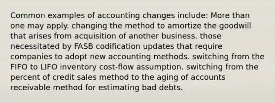 Common examples of accounting changes include: More than one may apply. changing the method to amortize the goodwill that arises from acquisition of another business. those necessitated by FASB codification updates that require companies to adopt new accounting methods. switching from the FIFO to LIFO inventory cost-flow assumption. switching from the percent of credit sales method to the aging of accounts receivable method for estimating bad debts.