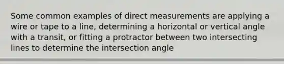 Some common examples of direct measurements are applying a wire or tape to a line, determining a horizontal or vertical angle with a transit, or fitting a protractor between two intersecting lines to determine the intersection angle