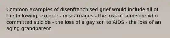 Common examples of disenfranchised grief would include all of the following, except: - miscarriages - the loss of someone who committed suicide - the loss of a gay son to AIDS - the loss of an aging grandparent