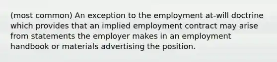 (most common) An exception to the employment at-will doctrine which provides that an implied employment contract may arise from statements the employer makes in an employment handbook or materials advertising the position.