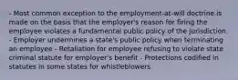 - Most common exception to the employment-at-will doctrine is made on the basis that the employer's reason for firing the employee violates a fundamental public policy of the jurisdiction. - Employer undermines a state's public policy when terminating an employee - Retaliation for employee refusing to violate state criminal statute for employer's benefit - Protections codified in statutes in some states for whistleblowers