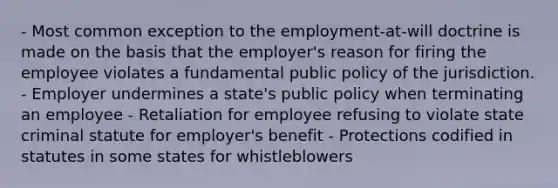 - Most common exception to the employment-at-will doctrine is made on the basis that the employer's reason for firing the employee violates a fundamental public policy of the jurisdiction. - Employer undermines a state's public policy when terminating an employee - Retaliation for employee refusing to violate state criminal statute for employer's benefit - Protections codified in statutes in some states for whistleblowers