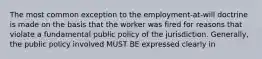 The most common exception to the employment-at-will doctrine is made on the basis that the worker was fired for reasons that violate a fundamental public policy of the jurisdiction. Generally, the public policy involved MUST BE expressed clearly in