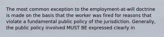 The most common exception to the employment-at-will doctrine is made on the basis that the worker was fired for reasons that violate a fundamental public policy of the jurisdiction. Generally, the public policy involved MUST BE expressed clearly in