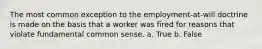 The most common exception to the employment-at-will doctrine is made on the basis that a worker was fired for reasons that violate fundamental common sense. a. True b. False