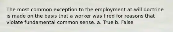 The most common exception to the employment-at-will doctrine is made on the basis that a worker was fired for reasons that violate fundamental common sense. a. True b. False