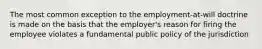 The most common exception to the employment-at-will doctrine is made on the basis that the employer's reason for firing the employee violates a fundamental public policy of the jurisdiction