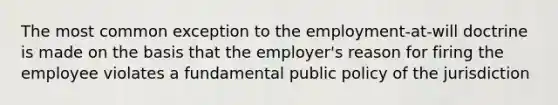 The most common exception to the employment-at-will doctrine is made on the basis that the employer's reason for firing the employee violates a fundamental public policy of the jurisdiction