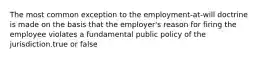 The most common exception to the employment-at-will doctrine is made on the basis that the employer's reason for firing the employee violates a fundamental public policy of the jurisdiction.true or false