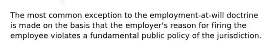 The most common exception to the employment-at-will doctrine is made on the basis that the employer's reason for firing the employee violates a fundamental public policy of the jurisdiction.