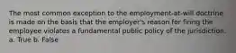 The most common exception to the employment-at-will doctrine is made on the basis that the employer's reason for firing the employee violates a fundamental public policy of the jurisdiction. a. True b. False