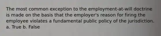 The most common exception to the employment-at-will doctrine is made on the basis that the employer's reason for firing the employee violates a fundamental public policy of the jurisdiction. a. True b. False