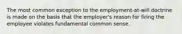 The most common exception to the employment-at-will doctrine is made on the basis that the employer's reason for firing the employee violates fundamental common sense.