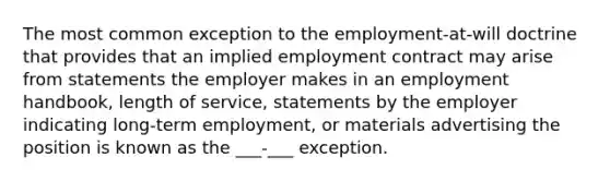 The most common exception to the employment-at-will doctrine that provides that an implied employment contract may arise from statements the employer makes in an employment handbook, length of service, statements by the employer indicating long-term employment, or materials advertising the position is known as the ___-___ exception.