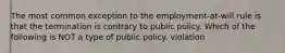 The most common exception to the employment-at-will rule is that the termination is contrary to public policy. Which of the following is NOT a type of public policy. violation