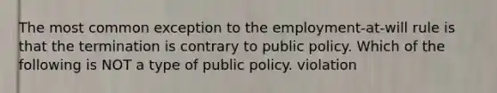 The most common exception to the employment-at-will rule is that the termination is contrary to public policy. Which of the following is NOT a type of public policy. violation