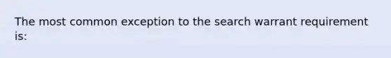 The most common exception to the search warrant requirement is: