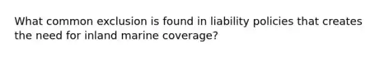 What common exclusion is found in liability policies that creates the need for inland marine coverage?