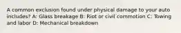 A common exclusion found under physical damage to your auto includes? A: Glass breakage B: Riot or civil commotion C: Towing and labor D: Mechanical breakdown