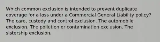 Which common exclusion is intended to prevent duplicate coverage for a loss under a Commercial General Liability policy? The care, custody and control exclusion. The automobile exclusion. The pollution or contamination exclusion. The sistership exclusion.