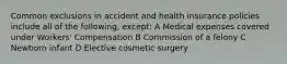 Common exclusions in accident and health insurance policies include all of the following, except: A Medical expenses covered under Workers' Compensation B Commission of a felony C Newborn infant D Elective cosmetic surgery