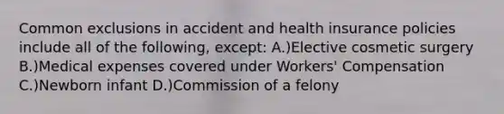 Common exclusions in accident and health insurance policies include all of the following, except: A.)Elective cosmetic surgery B.)Medical expenses covered under Workers' Compensation C.)Newborn infant D.)Commission of a felony