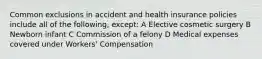 Common exclusions in accident and health insurance policies include all of the following, except: A Elective cosmetic surgery B Newborn infant C Commission of a felony D Medical expenses covered under Workers' Compensation