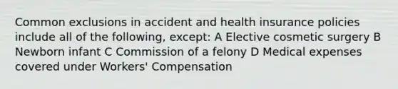 Common exclusions in accident and health insurance policies include all of the following, except: A Elective cosmetic surgery B Newborn infant C Commission of a felony D Medical expenses covered under Workers' Compensation