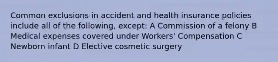 Common exclusions in accident and health insurance policies include all of the following, except: A Commission of a felony B Medical expenses covered under Workers' Compensation C Newborn infant D Elective cosmetic surgery