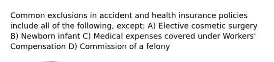 Common exclusions in accident and health insurance policies include all of the following, except: A) Elective cosmetic surgery B) Newborn infant C) Medical expenses covered under Workers' Compensation D) Commission of a felony