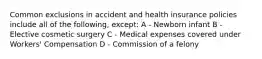 Common exclusions in accident and health insurance policies include all of the following, except: A - Newborn infant B - Elective cosmetic surgery C - Medical expenses covered under Workers' Compensation D - Commission of a felony