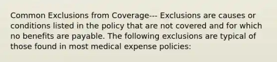 Common Exclusions from Coverage--- Exclusions are causes or conditions listed in the policy that are not covered and for which no benefits are payable. The following exclusions are typical of those found in most medical expense policies: