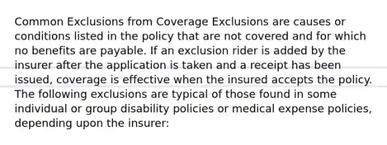 Common Exclusions from Coverage Exclusions are causes or conditions listed in the policy that are not covered and for which no benefits are payable. If an exclusion rider is added by the insurer after the application is taken and a receipt has been issued, coverage is effective when the insured accepts the policy. The following exclusions are typical of those found in some individual or group disability policies or medical expense policies, depending upon the insurer: