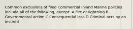 Common exclusions of filed Commercial Inland Marine policies include all of the following, except: A Fire or lightning B Governmental action C Consequential loss D Criminal acts by an insured