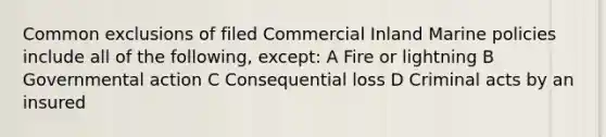 Common exclusions of filed Commercial Inland Marine policies include all of the following, except: A Fire or lightning B Governmental action C Consequential loss D Criminal acts by an insured