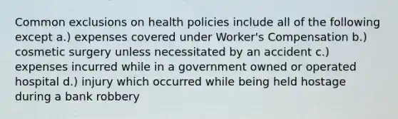 Common exclusions on health policies include all of the following except a.) expenses covered under Worker's Compensation b.) cosmetic surgery unless necessitated by an accident c.) expenses incurred while in a government owned or operated hospital d.) injury which occurred while being held hostage during a bank robbery