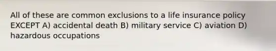 All of these are common exclusions to a life insurance policy EXCEPT A) accidental death B) military service C) aviation D) hazardous occupations